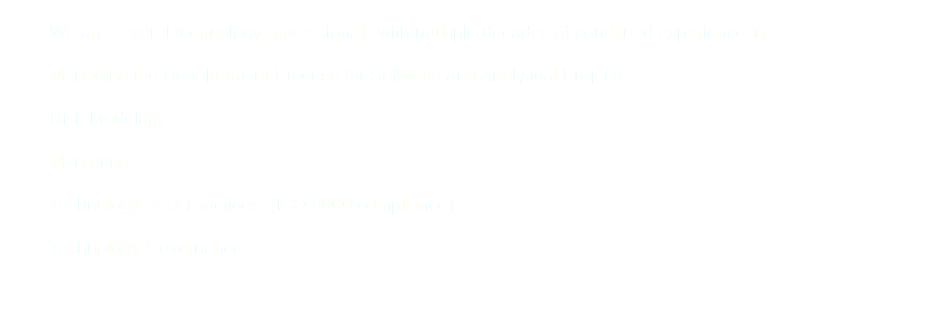  We are several technology professionals with multiple decades of combined experience in Managing the Development Process for Software and Analytical Projects Risk Modeling Mentoring Technology Best Practices (ISO 9000 compliance) Technology Governance 